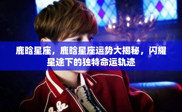 鹿晗星座运势揭秘,星途闪耀下的独特命运轨迹