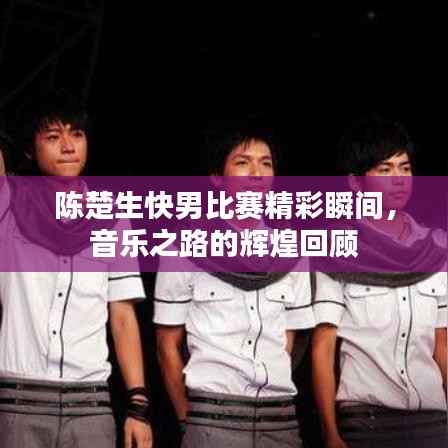 陈楚生快男比赛精彩瞬间，音乐之路的辉煌回顾